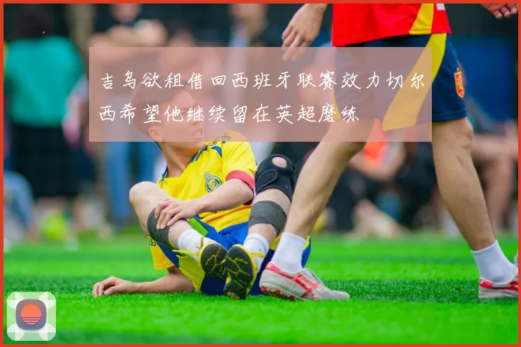 吉乌欲租借回西班牙联赛效力切尔西希望他继续留在英超磨练