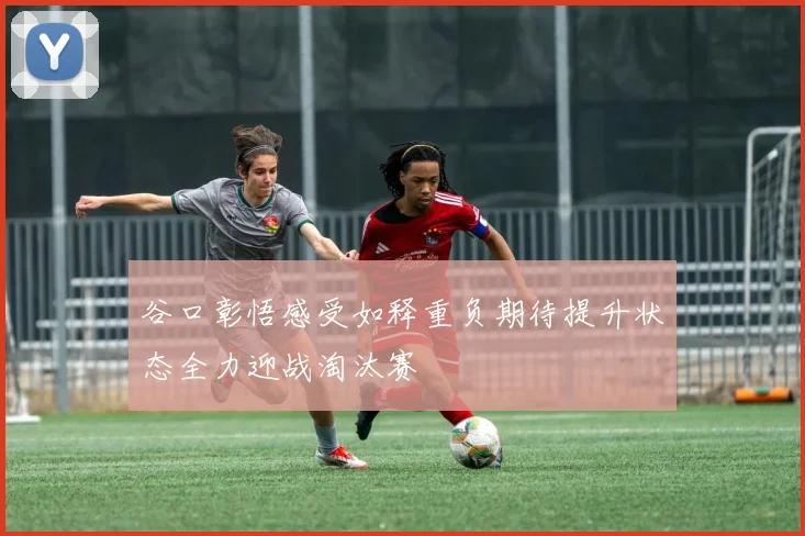 谷口彰悟感受如释重负期待提升状态全力迎战淘汰赛