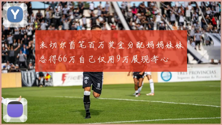 米切尔首笔百万奖金分配妈妈妹妹各得66万自己仅用9万展现孝心