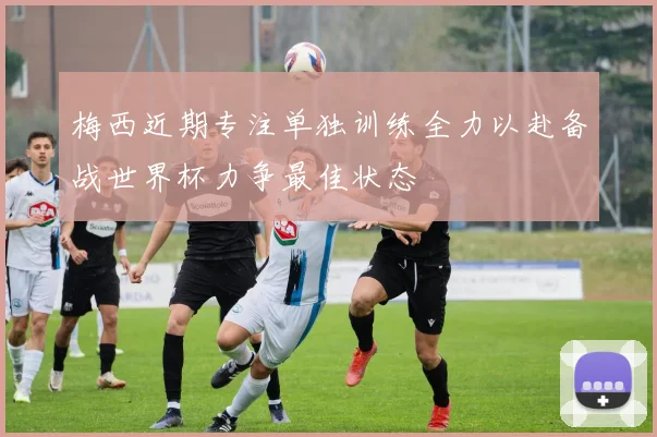 梅西近期专注单独训练全力以赴备战世界杯力争最佳状态
