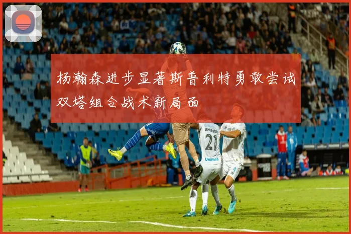 杨瀚森进步显著斯普利特勇敢尝试双塔组合战术新局面
