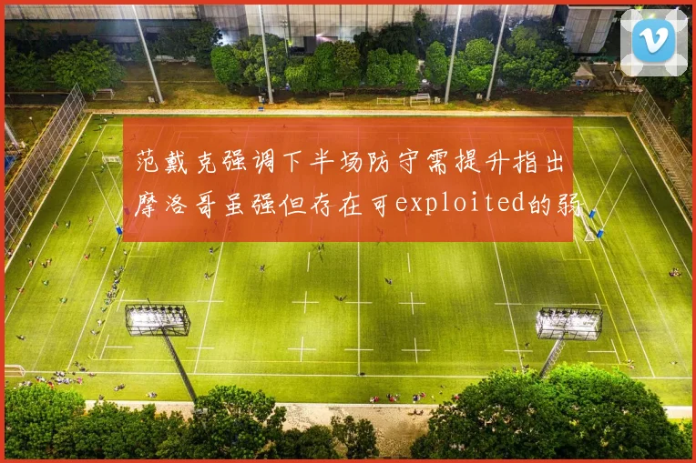 范戴克强调下半场防守需提升指出摩洛哥虽强但存在可exploited的弱点