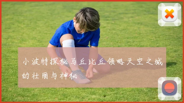 小波特探秘马丘比丘领略天空之城的壮丽与神秘