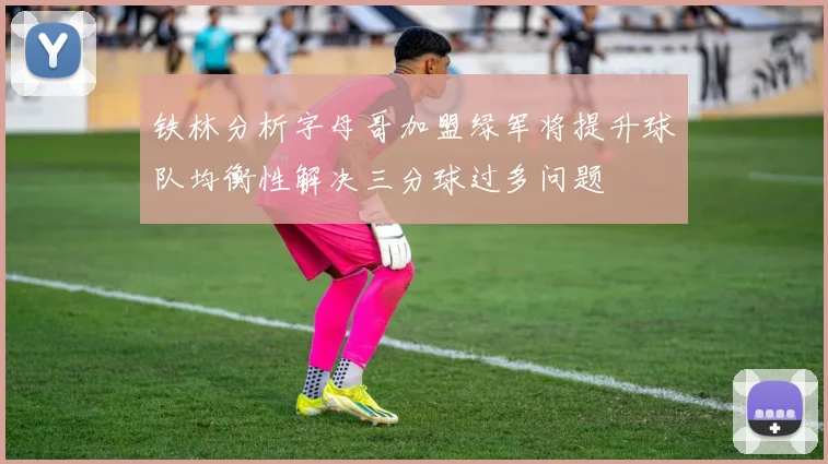 铁林分析字母哥加盟绿军将提升球队均衡性解决三分球过多问题