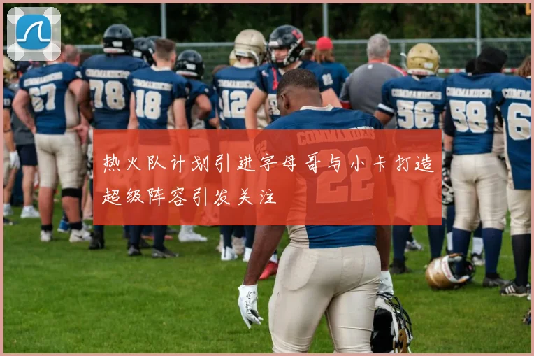 热火队计划引进字母哥与小卡打造超级阵容引发关注