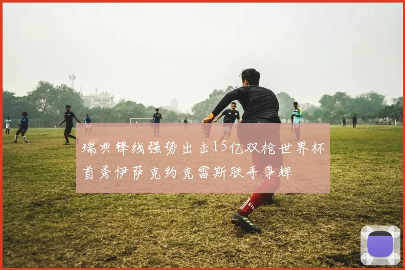 瑞典锋线强势出击15亿双枪世界杯首秀伊萨克约克雷斯联手争辉
