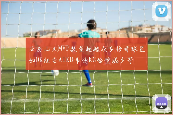 亚历山大MVP数量超越众多传奇球星如OK组合AIKD韦德KG哈登威少等