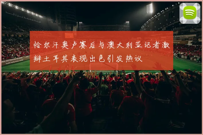恰尔汗奥卢赛后与澳大利亚记者激辩土耳其表现出色引发热议
