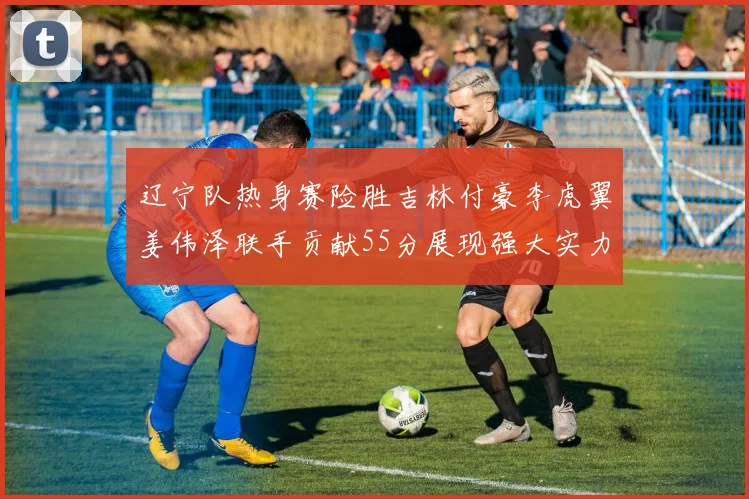 辽宁队热身赛险胜吉林付豪李虎翼姜伟泽联手贡献55分展现强大实力