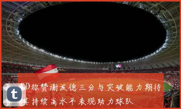 KD称赞谢泼德三分与突破能力期待其持续高水平表现助力球队