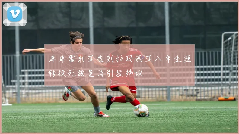 库库雷利亚告别拉玛西亚八年生涯转投死敌皇马引发热议
