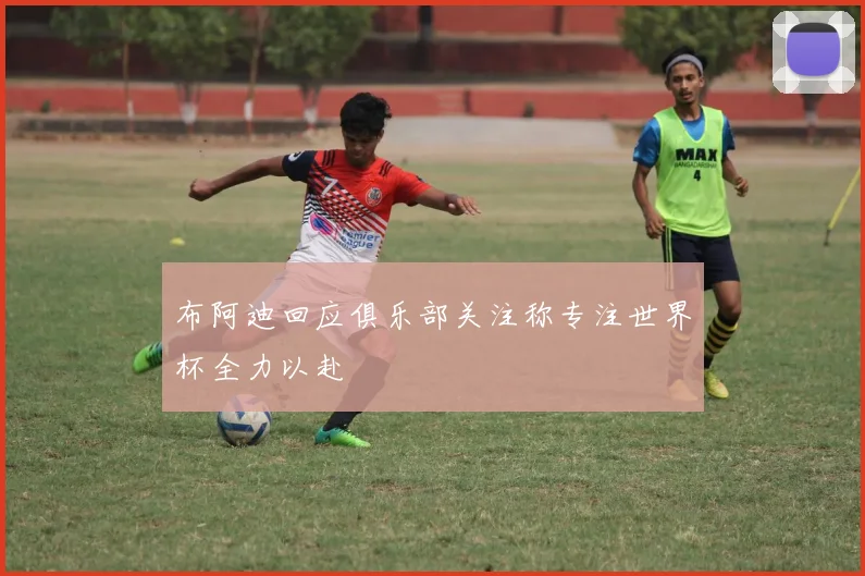 布阿迪回应俱乐部关注称专注世界杯全力以赴