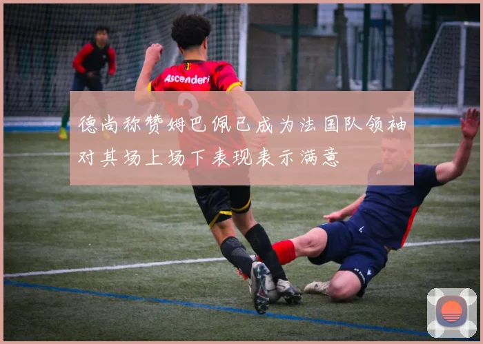 德尚称赞姆巴佩已成为法国队领袖对其场上场下表现表示满意